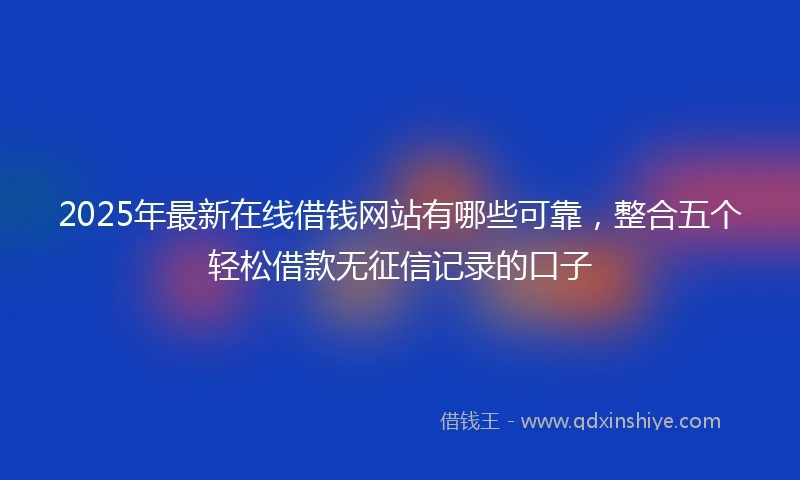 2025年最新在线借钱网站有哪些可靠，整合五个轻松借款无征信记录的口子