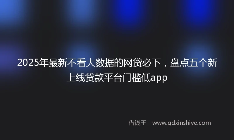 2025年最新不看大数据的网贷必下，盘点五个新上线贷款平台门槛低app