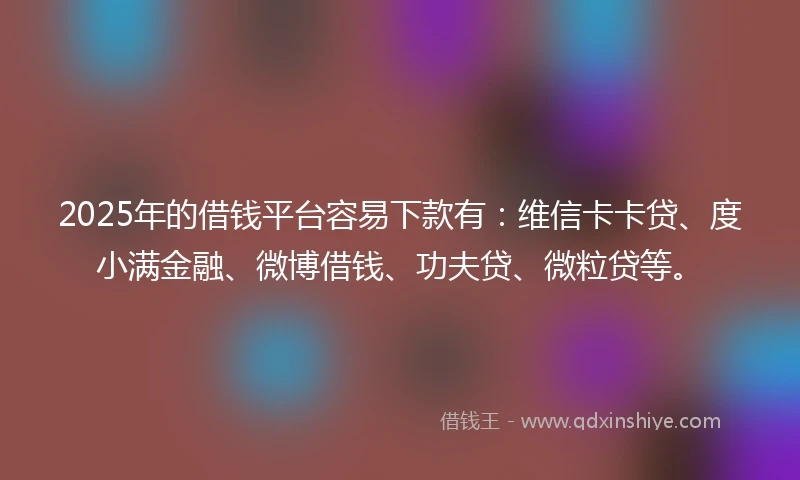 2025年的借钱平台容易下款有：维信卡卡贷、度小满金融、微博借钱、功夫贷、微粒贷等。