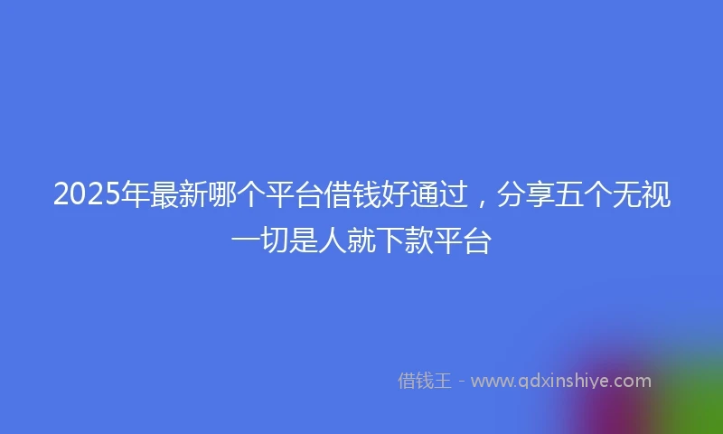 2025年最新哪个平台借钱好通过，分享五个无视一切是人就下款平台