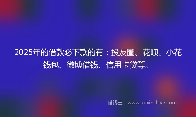 2025年的借款必下款的有：投友圈、花呗、小花钱包、微博借钱、信用卡贷等。