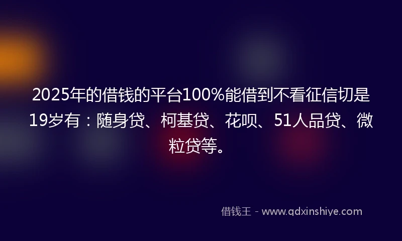 2025年的借钱的平台100%能借到不看征信切是19岁有：随身贷、柯基贷、花呗、51人品贷、微粒贷等。