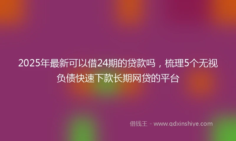 2025年最新可以借24期的贷款吗，梳理5个无视负债快速下款长期网贷的平台