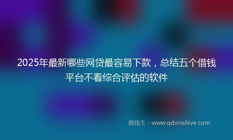 2025年最新哪些网贷最容易下款，总结五个借钱平台不看综合评估的软件