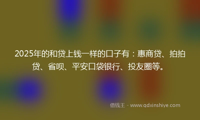 2025年的和贷上钱一样的口子有：惠商贷、拍拍贷、省呗、平安口袋银行、投友圈等。
