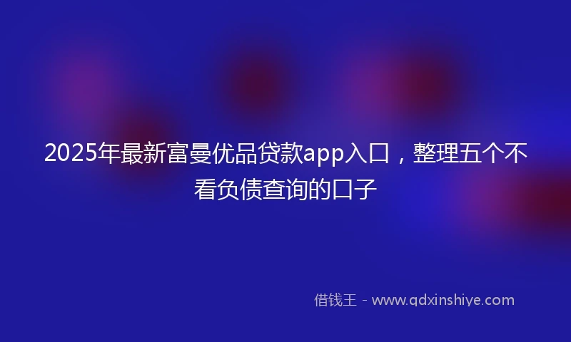 2025年最新富曼优品贷款app入口，整理五个不看负债查询的口子