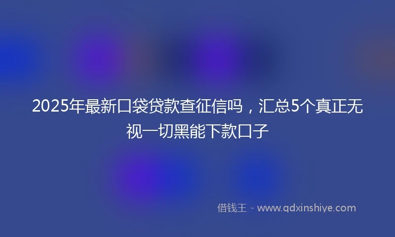 2025年最新口袋贷款查征信吗，汇总5个真正无视一切黑能下款口子