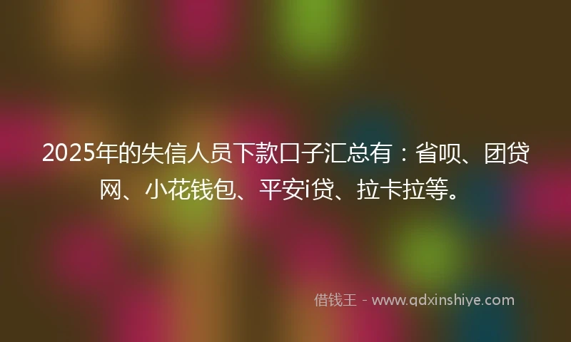2025年的失信人员下款口子汇总有：省呗、团贷网、小花钱包、平安i贷、拉卡拉等。