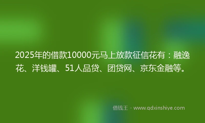 2025年的借款10000元马上放款征信花有：融逸花、洋钱罐、51人品贷、团贷网、京东金融等。
