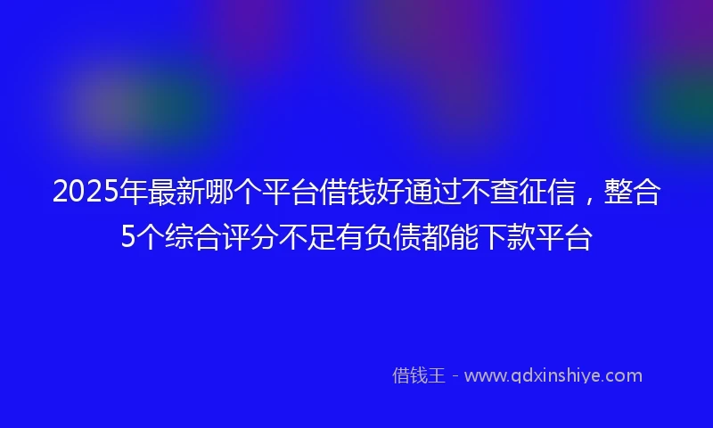 2025年最新哪个平台借钱好通过不查征信，整合5个综合评分不足有负债都能下款平台