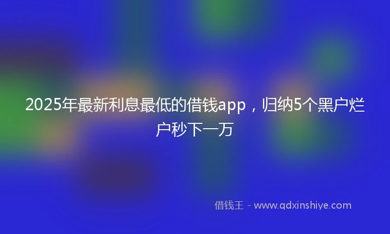 2025年最新利息最低的借钱app，归纳5个黑户烂户秒下一万