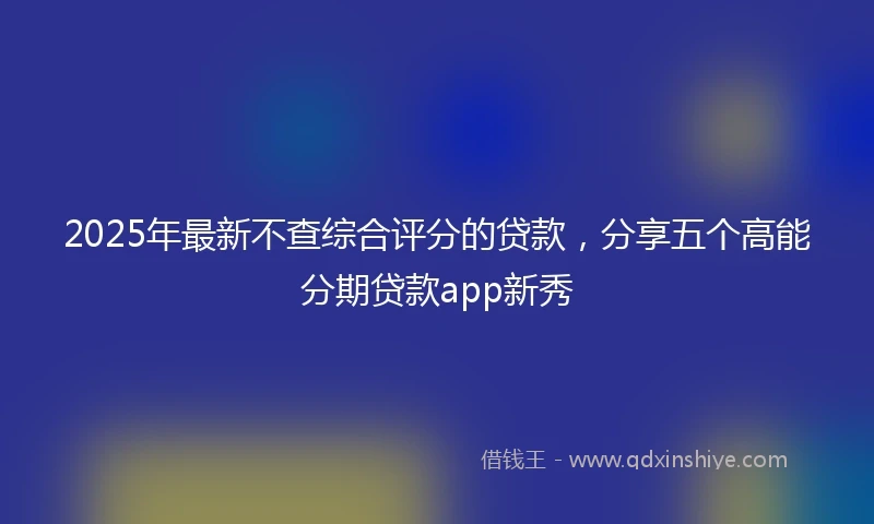 2025年最新不查综合评分的贷款，分享五个高能分期贷款app新秀