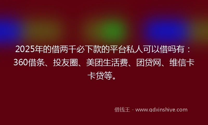 2025年的借两千必下款的平台私人可以借吗有：360借条、投友圈、美团生活费、团贷网、维信卡卡贷等。