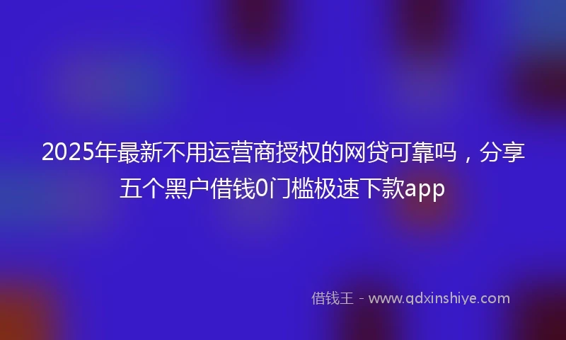 2025年最新不用运营商授权的网贷可靠吗，分享五个黑户借钱0门槛极速下款app
