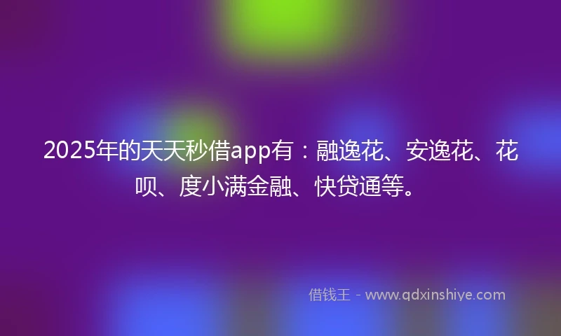 2025年的天天秒借app有：融逸花、安逸花、花呗、度小满金融、快贷通等。