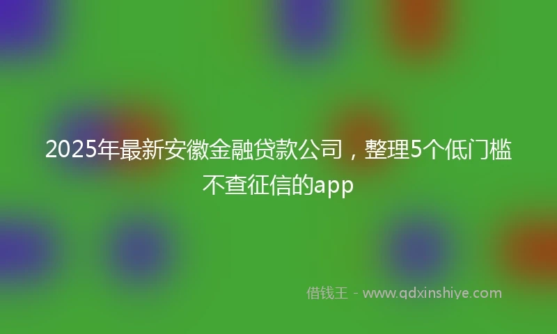 2025年最新安徽金融贷款公司，整理5个低门槛不查征信的app