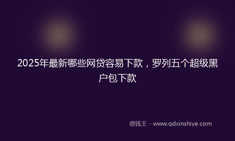 2025年最新哪些网贷容易下款，罗列五个超级黑户包下款