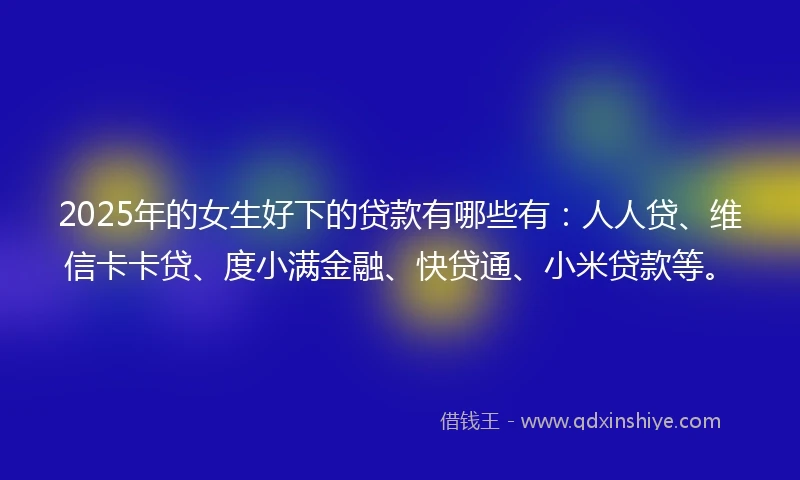 2025年的女生好下的贷款有哪些有：人人贷、维信卡卡贷、度小满金融、快贷通、小米贷款等。