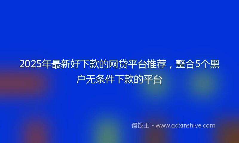 2025年最新好下款的网贷平台推荐，整合5个黑户无条件下款的平台