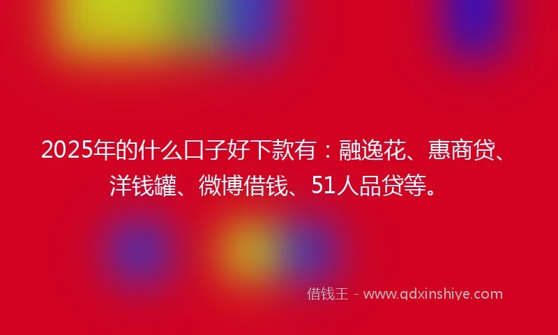 2025年的什么口子好下款有：融逸花、惠商贷、洋钱罐、微博借钱、51人品贷等。