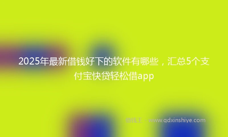 2025年最新借钱好下的软件有哪些，汇总5个支付宝快贷轻松借app
