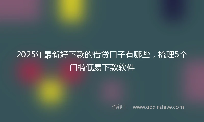 2025年最新好下款的借贷口子有哪些,梳理5个门槛低易下款软件