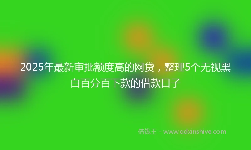 2025年最新审批额度高的网贷，整理5个无视黑白百分百下款的借款口子