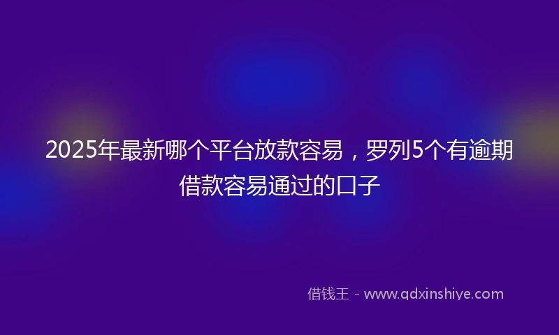 2025年最新哪个平台放款容易，罗列5个有逾期借款容易通过的口子