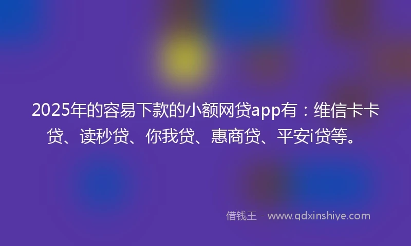 2025年的容易下款的小额网贷app有：维信卡卡贷、读秒贷、你我贷、惠商贷、平安i贷等。