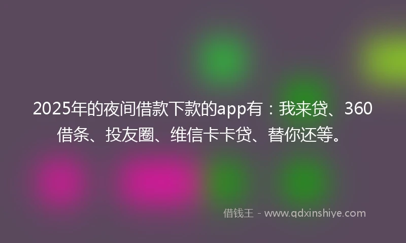 2025年的夜间借款下款的app有：我来贷、360借条、投友圈、维信卡卡贷、替你还等。