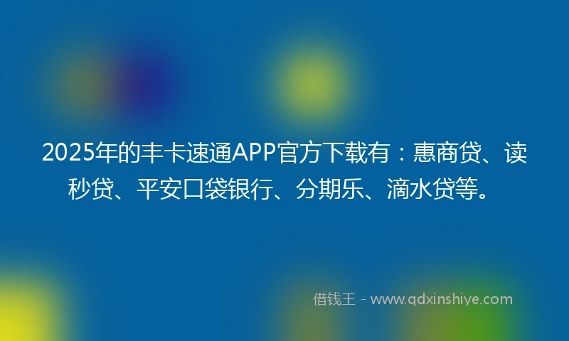 2025年的丰卡速通APP官方下载有：惠商贷、读秒贷、平安口袋银行、分期乐、滴水贷等。