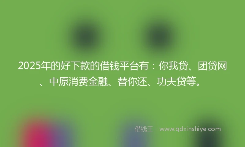 2025年的好下款的借钱平台有：你我贷、团贷网、中原消费金融、替你还、功夫贷等。