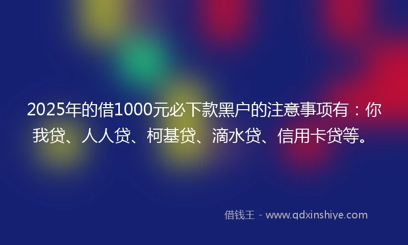 2025年的借1000元必下款黑户的注意事项有：你我贷、人人贷、柯基贷、滴水贷、信用卡贷等。