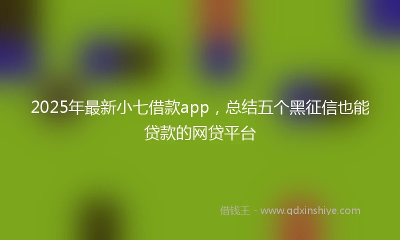 2025年最新小七借款app，总结五个黑征信也能贷款的网贷平台