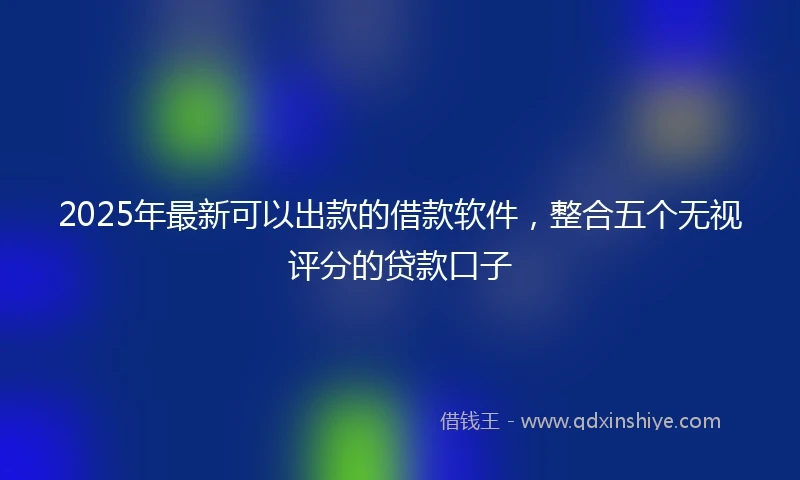 2025年最新可以出款的借款软件，整合五个无视评分的贷款口子