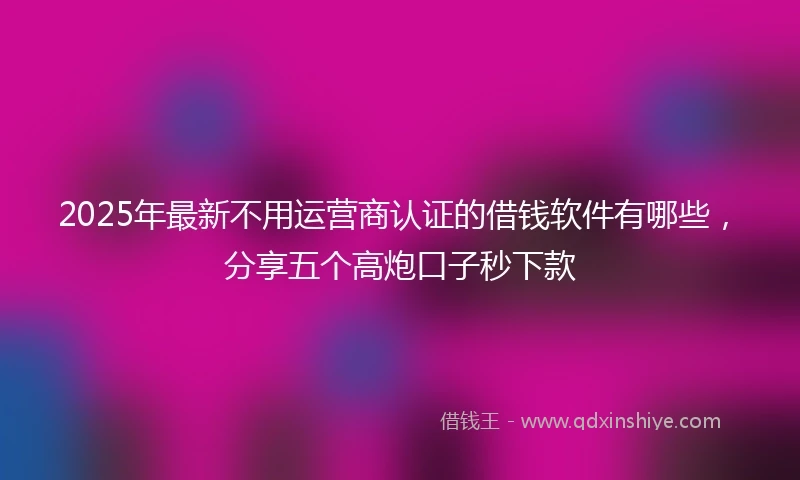 2025年最新不用运营商认证的借钱软件有哪些，分享五个高炮口子秒下款