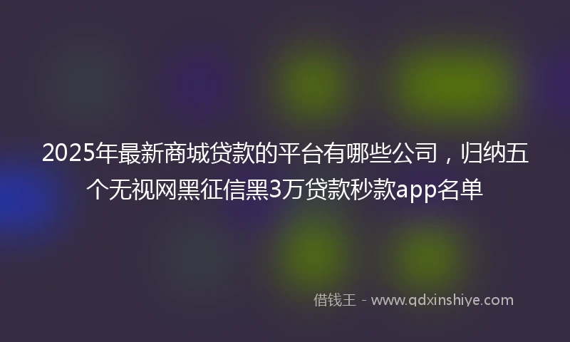 2025年最新商城贷款的平台有哪些公司，归纳五个无视网黑征信黑3万贷款秒款app名单