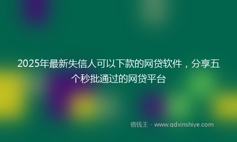 2025年最新失信人可以下款的网贷软件，分享五个秒批通过的网贷平台
