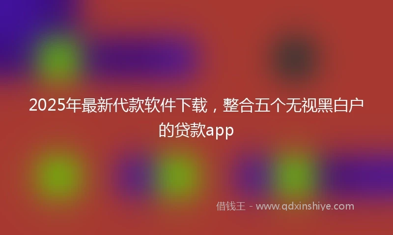 2025年最新代款软件下载，整合五个无视黑白户的贷款app
