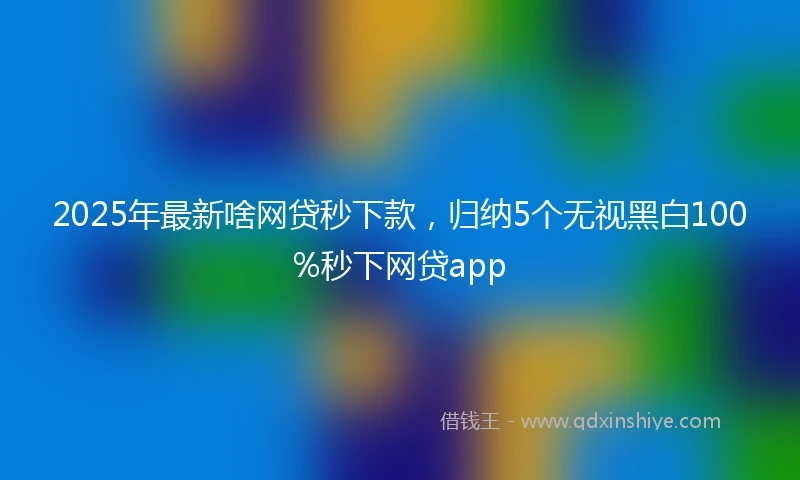 2025年最新啥网贷秒下款，归纳5个无视黑白100%秒下网贷app
