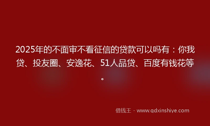 2025年的不面审不看征信的贷款可以吗有：你我贷、投友圈、安逸花、51人品贷、百度有钱花等。