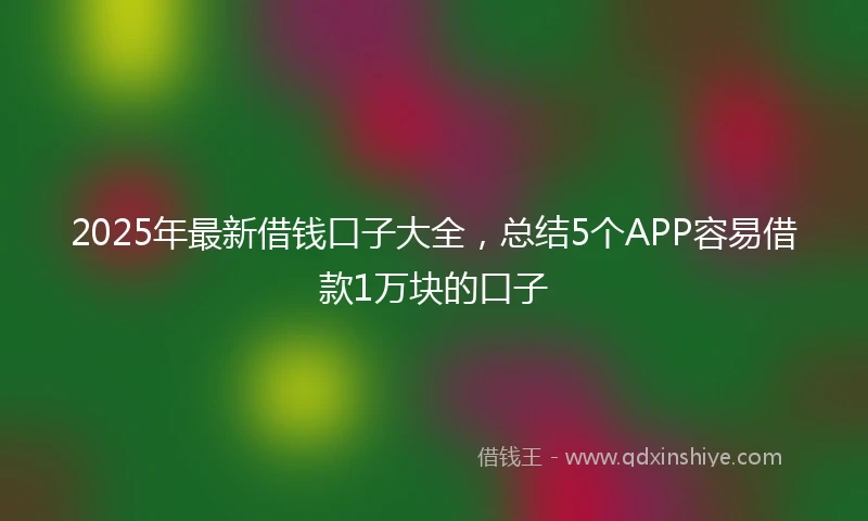 2025年最新借钱口子大全，总结5个APP容易借款1万块的口子