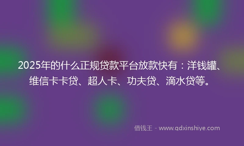2025年的什么正规贷款平台放款快有：洋钱罐、维信卡卡贷、超人卡、功夫贷、滴水贷等。