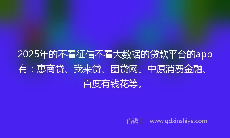 2025年的不看征信不看大数据的贷款平台的app有：惠商贷、我来贷、团贷网、中原消费金融、百度有钱花等。
