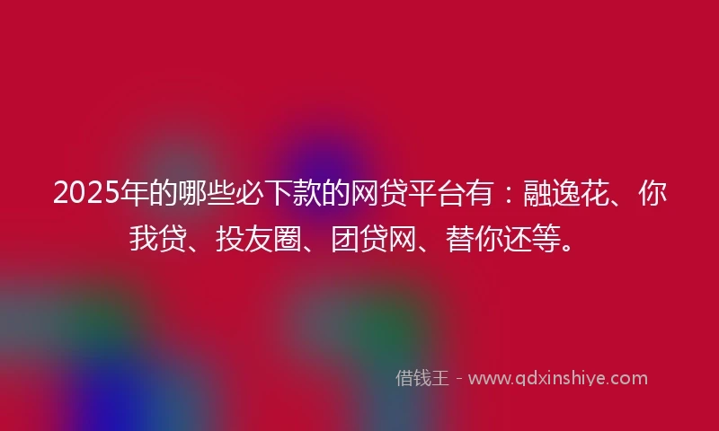 2025年的哪些必下款的网贷平台有：融逸花、你我贷、投友圈、团贷网、替你还等。
