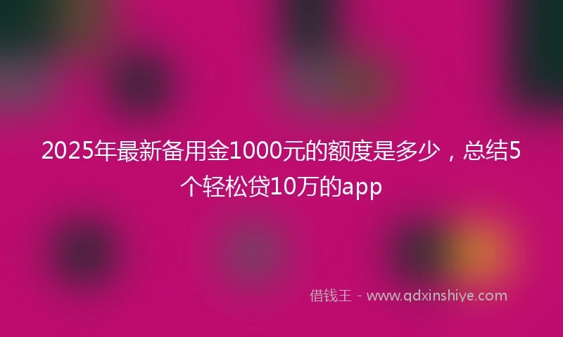 2025年最新备用金1000元的额度是多少,总结5个轻松贷10万的app