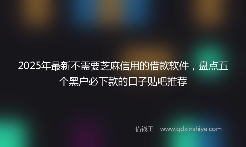 2025年最新不需要芝麻信用的借款软件，盘点五个黑户必下款的口子贴吧推荐