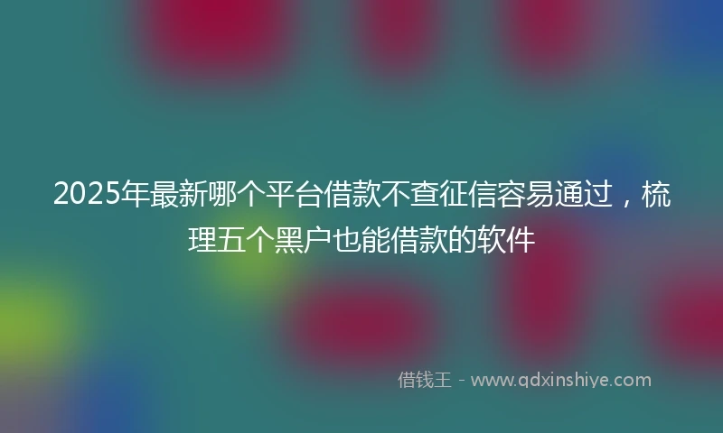 2025年最新哪个平台借款不查征信容易通过，梳理五个黑户也能借款的软件