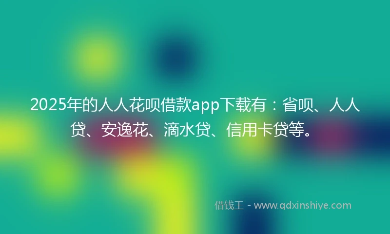 2025年的人人花呗借款app下载有：省呗、人人贷、安逸花、滴水贷、信用卡贷等。