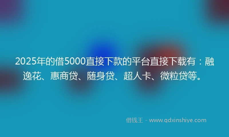 2025年的借5000直接下款的平台直接下载有：融逸花、惠商贷、随身贷、超人卡、微粒贷等。
